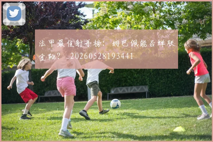 法甲最佳射手榜:姆巴佩能否蝉联金靴?_20260528193441