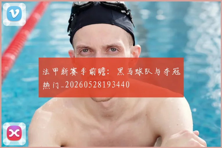 法甲新赛季前瞻：黑马球队与夺冠热门_20260528193440