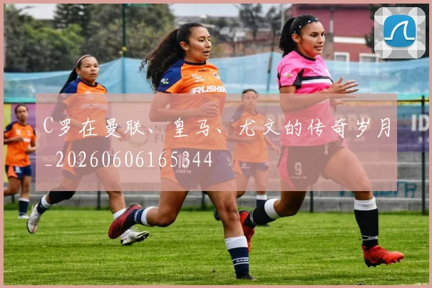 C罗在曼联、皇马、尤文的传奇岁月_20260606165344